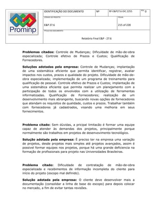 REV.
              IDENTIFICAÇÃO DO DOCUMENTO            Nº         RF-E&P27.6-DIC.2255          0
              CÓDIGO DO PROJETO:                                      FOLHA:



              E&P 27.6                                                215 of 228
              TÍTULO DO DOCUMENTO:



                                        Relatório Final E&P - 27.6



Problemas citados: Controle de Mudanças; Dificuldade de mão-de-obra
especializada; Controle efetivo de Prazos e Custos; Qualificação de
Fornecedores.

Soluções adotadas pela empresa: Controle de Mudanças; implantação
de uma sistemática eficiente que permita identificar, registrar, avaliar
impactos nos custos, prazos e qualidade do projeto. Dificuldade de mão-de-
obra especializada; implementação de um programa de treinamento para
qualificação de pessoal. Controle efetivo de Prazos e Custos; implantação de
uma sistemática eficiente que permita realizar um planejamento com a
participação de todos os envolvidos com a utilização de ferramentas
informatizadas. Qualificação de Fornecedores; realização de um
desenvolvimento mais abrangente, buscando novas opções de fornecedores
que atendam os requisitos de qualidade, custos e prazos. Trabalhar também
com fornecedores já cadastrados, visando uma melhoria em seus
fornecimentos.



Problema citado: Sem dúvidas, a pricipal limitacão é formar uma equipe
capaz de atender às demandas dos projetos, principalmente porque
normalmente são trabalhos em projetos de desenvovimento tecnológico.

Solução adotada pela empresa: É preciso ter na empresa uma variação
de projetos, desde projetos mais simples até projetos avançados, assim é
possivel formar equipes nos projetos, porque há uma grande deficiencia na
formação de profissionais para projeto nas Universidades Brasileiras.



Problema citado:         Dificuldade   de contratação de mão-de-obra
especializada e recebimentos de informação incompleta do cliente para
início do projeto (escopo mal definido).

Solução adotada pela empresa: O cliente deve desenvolver mais a
documentação (consolidar a linha de base do escopo) para depois colocar
no mercado, a fim de evitar tantas revisões.
 
