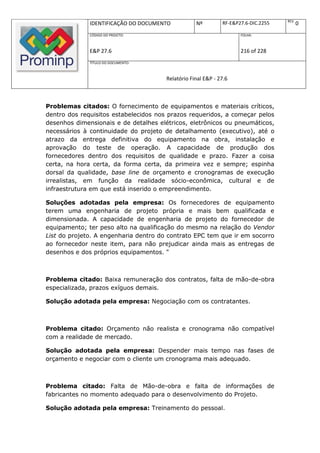 REV.
              IDENTIFICAÇÃO DO DOCUMENTO           Nº         RF-E&P27.6-DIC.2255          0
              CÓDIGO DO PROJETO:                                     FOLHA:



              E&P 27.6                                               216 of 228
              TÍTULO DO DOCUMENTO:



                                       Relatório Final E&P - 27.6



Problemas citados: O fornecimento de equipamentos e materiais críticos,
dentro dos requisitos estabelecidos nos prazos requeridos, a começar pelos
desenhos dimensionais e de detalhes elétricos, eletrônicos ou pneumáticos,
necessários à continuidade do projeto de detalhamento (executivo), até o
atrazo da entrega definitiva do equipamento na obra, instalação e
aprovação do teste de operação. A capacidade de produção dos
fornecedores dentro dos requisitos de qualidade e prazo. Fazer a coisa
certa, na hora certa, da forma certa, da primeira vez e sempre; espinha
dorsal da qualidade, base line de orçamento e cronogramas de execução
irrealistas, em função da realidade sócio-econômica, cultural e de
infraestrutura em que está inserido o empreendimento.

Soluções adotadas pela empresa: Os fornecedores de equipamento
terem uma engenharia de projeto própria e mais bem qualificada e
dimensionada. A capacidade de engenharia de projeto do fornecedor de
equipamento; ter peso alto na qualificação do mesmo na relação do Vendor
List do projeto. A engenharia dentro do contrato EPC tem que ir em socorro
ao fornecedor neste item, para não prejudicar ainda mais as entregas de
desenhos e dos próprios equipamentos. "



Problema citado: Baixa remuneração dos contratos, falta de mão-de-obra
especializada, prazos exíguos demais.

Solução adotada pela empresa: Negociação com os contratantes.



Problema citado: Orçamento não realista e cronograma não compatível
com a realidade de mercado.

Solução adotada pela empresa: Despender mais tempo nas fases de
orçamento e negociar com o cliente um cronograma mais adequado.



Problema citado: Falta de Mão-de-obra e falta de informações de
fabricantes no momento adequado para o desenvolvimento do Projeto.

Solução adotada pela empresa: Treinamento do pessoal.
 