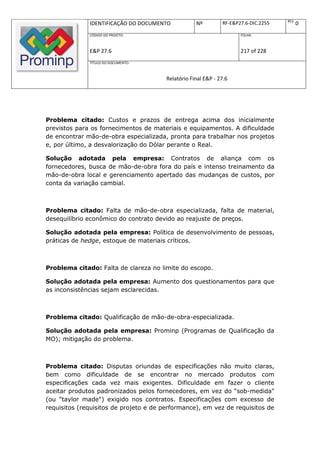 REV.
              IDENTIFICAÇÃO DO DOCUMENTO            Nº         RF-E&P27.6-DIC.2255          0
              CÓDIGO DO PROJETO:                                      FOLHA:



              E&P 27.6                                                217 of 228
              TÍTULO DO DOCUMENTO:



                                        Relatório Final E&P - 27.6




Problema citado: Custos e prazos de entrega acima dos inicialmente
previstos para os fornecimentos de materiais e equipamentos. A dificuldade
de encontrar mão-de-obra especializada, pronta para trabalhar nos projetos
e, por último, a desvalorização do Dólar perante o Real.

Solução adotada pela empresa: Contratos de aliança com os
fornecedores, busca de mão-de-obra fora do país e intenso treinamento da
mão-de-obra local e gerenciamento apertado das mudanças de custos, por
conta da variação cambial.



Problema citado: Falta de mão-de-obra especializada, falta de material,
desequilíbrio econômico do contrato devido ao reajuste de preços.

Solução adotada pela empresa: Política de desenvolvimento de pessoas,
práticas de hedge, estoque de materiais críticos.



Problema citado: Falta de clareza no limite do escopo.

Solução adotada pela empresa: Aumento dos questionamentos para que
as inconsistências sejam esclarecidas.



Problema citado: Qualificação de mão-de-obra-especializada.

Solução adotada pela empresa: Prominp (Programas de Qualificação da
MO); mitigação do problema.



Problema citado: Disputas oriundas de especificações não muito claras,
bem como dificuldade de se encontrar no mercado produtos com
especificações cada vez mais exigentes. Dificuldade em fazer o cliente
aceitar produtos padronizados pelos fornecedores, em vez do “sob-medida"
(ou "taylor made") exigido nos contratos. Especificações com excesso de
requisitos (requisitos de projeto e de performance), em vez de requisitos de
 