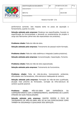 REV.
              IDENTIFICAÇÃO DO DOCUMENTO           Nº         RF-E&P27.6-DIC.2255          0
              CÓDIGO DO PROJETO:                                     FOLHA:



              E&P 27.6                                               218 of 228
              TÍTULO DO DOCUMENTO:



                                       Relatório Final E&P - 27.6



performance somente. Isto impacta tanto no prazo de aquisição e
fornecimento, quanto no custo.

Solução adotada pela empresa: Mudança nas especificações, focando na
especificação da funcionalidade e deixando as caracteristicas de projeto à
cargo dos fabricantes (afinal eles são especialistas nos produtos).



Problema citado: Falta de mão-de-obra.

Solução adotada pela empresa: Treinamento de pessoal recém-formado.



Problema citado: Falta de visão sistêmica e integrada (cadeia produtiva).

Solução adotada pela empresa: Conscientização; Capacitação; Fomento.



Problema citado: Falta de mão-de-obra especializada.

Solução adotada pela empresa: Treinamento de funcionários.



Problema citado: Falta de mão-de-obra, licenciamento ambiental,
dificuldades com fornecedores, infra-estrutura inadequada do canteiro.

Solução adotada pela empresa: Formação de mão-de-obra qualificada,
atuação mais próxima do fornecedor, correção da infra-estrutura do
canteiro quando possível.



Problema    citado:    MÃO-DE-OBRA SEM    EXPERIÊNCIA    OU
COMPROMETIMENTO COM O EMPREENDIMENTO, DESPREPARO DO CLIENTE
ATRAVÉS DE SUAS FISCALIZAÇÕES

Solução adotada pela empresa: MANTER SEMPRE O FOCO DE
TREINAMENTO DE MÃO-DE-OBRA NÃO SÓ NA SUA ESPECIALIDADE COMO
TAMBÉM NA SEGURANÇA E QUALIDADE DOS SERVIÇOS.
 