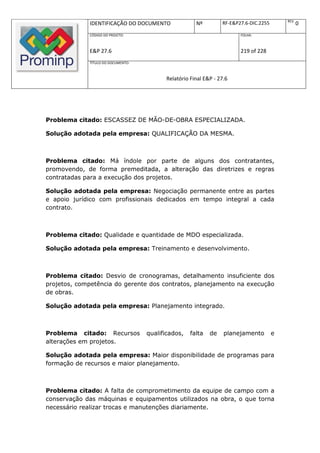 REV.
             IDENTIFICAÇÃO DO DOCUMENTO               Nº         RF-E&P27.6-DIC.2255              0
             CÓDIGO DO PROJETO:                                         FOLHA:



             E&P 27.6                                                   219 of 228
             TÍTULO DO DOCUMENTO:



                                          Relatório Final E&P - 27.6




Problema citado: ESCASSEZ DE MÃO-DE-OBRA ESPECIALIZADA.

Solução adotada pela empresa: QUALIFICAÇÃO DA MESMA.



Problema citado: Má índole por parte de alguns dos contratantes,
promovendo, de forma premeditada, a alteração das diretrizes e regras
contratadas para a execução dos projetos.

Solução adotada pela empresa: Negociação permanente entre as partes
e apoio jurídico com profissionais dedicados em tempo integral a cada
contrato.



Problema citado: Qualidade e quantidade de MDO especializada.

Solução adotada pela empresa: Treinamento e desenvolvimento.



Problema citado: Desvio de cronogramas, detalhamento insuficiente dos
projetos, competência do gerente dos contratos, planejamento na execução
de obras.

Solução adotada pela empresa: Planejamento integrado.



Problema citado: Recursos           qualificados,   falta   de    planejamento         e
alterações em projetos.

Solução adotada pela empresa: Maior disponibilidade de programas para
formação de recursos e maior planejamento.



Problema citado: A falta de comprometimento da equipe de campo com a
conservação das máquinas e equipamentos utilizados na obra, o que torna
necessário realizar trocas e manutenções diariamente.
 