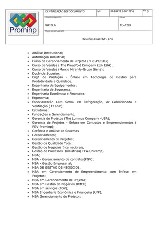 REV.
           IDENTIFICAÇÃO DO DOCUMENTO          Nº         RF-E&P27.6-DIC.2255          0
           CÓDIGO DO PROJETO:                                    FOLHA:



           E&P 27.6                                              22 of 228
           TÍTULO DO DOCUMENTO:



                                   Relatório Final E&P - 27.6



   Análise Institucional;
   Automação Industrial;
   Curso de Gerenciamento de Projetos (FGC-PECUs);
   Curso de Vendas ( The Proudfoot Company Ltd- EUA);
   Curso de Vendas (Marcio Miranda-Grupo Siena);
   Docência Superior;
   Engª de Produção - Ênfase em Tecnologia de Gestão para
    Produtividade e Qualidade;
   Engenharia de Equipamentos;
   Engenharia de Segurança;
   Engenharia Econômica e Financeira;
   Ergonomia;
   Especializacão Lato Sensu em Refrigeração, Ar Condicionado e
    Ventilação ( FEI-SP);
   Estruturas;
   Fundações e Gerenciamento;
   Gerencia de Projetos (The Lummus Company -USA);
   Gerencia de Projetos - Ênfase em Contratos e Empreendimentos (
    FGV-Prominp);
   Gerência e Análise de Sistemas;
   Gerenciamento;
   Gerenciamento de Projetos;
   Gestão da Qualidade Total;
   Gestão de Negócios Internacionais;
   Gestão de Processos Industriais( FEA-Unicamp)
   MBA;
   MBA - Gerenciamento de contratos(FGV);
   MBA - Gestão Empresarial;
   MBA DE GESTÃO DE NEGÓCIOS;
   MBA em Gerenciamento de Empreendimento com ênfase em
    Projetos;
   MBA em Gerenciamento de Projetos;
   MBA em Gestão de Negócios IBMEC;
   MBA em serviços (FGV);
   MBA Engenharia Econômica e Financeira (UFF);
   MBA Gerenciamento de Projetos;
 