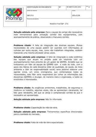 REV.
              IDENTIFICAÇÃO DO DOCUMENTO           Nº         RF-E&P27.6-DIC.2255          0
              CÓDIGO DO PROJETO:                                     FOLHA:



              E&P 27.6                                               220 of 228
              TÍTULO DO DOCUMENTO:



                                       Relatório Final E&P - 27.6



Solução adotada pela empresa: Para a equipe de campo são necessários
mais treinamentos para utilização correta dos equipamentos, com
acompanhamento da prática, observando o manuseio correto.



Problema citado: A falta de integração das diversas equipes. Muitas
necessidades de uma equipe podem ser supridas com informações já
colhidas por outra equipe, mas, como não trabalham integradas, acabam
realizando uma mesma atividade várias vezes.

Solução adotada pela empresa: A falta de integração e visão sistêmica
das equipes que atuam no projeto pode ser resolvida com um
acompanhamento mais próximo de um gestor de QSMRS. Acredito que se
tivéssemos um líder da equipe de QSMRS com a visão do todo, com o
apoio dos líderes de cada disciplina (líder de qualidade, de saúde, de meio
ambiente e líder de responsabilidade social) seria possível elaborar uma
agenda única, um único cronograma, que contemplasse todas as
necessidades, este líder seria responsável por colher as informações das
disciplinas (QSMRS) e divulgar, de maneira clara e organizada, a todos os
envolvidos e interessados.



Problema citado: As exigências ambientais, trabalhistas, de segurança e
medicina no trabalho, algumas vezes, não se apresentam claramente, tal
fato gera retrabalho, até que se atinja a compreensão correta do que é
necessário ser apresentado.

Solução adotada pela empresa: Não foi informada.



Problema citado: Capacitação da mão-de-obra.

Solução adotada pela empresa: Treinamentos específicos direcionados
para a realidade do mercado.



Problema citado: Falta de mão-de-obra especializada.
 