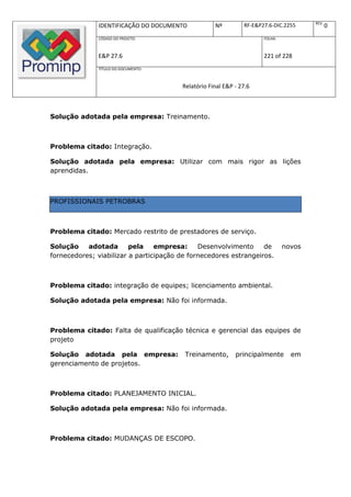 REV.
              IDENTIFICAÇÃO DO DOCUMENTO            Nº         RF-E&P27.6-DIC.2255            0
              CÓDIGO DO PROJETO:                                      FOLHA:



              E&P 27.6                                                221 of 228
              TÍTULO DO DOCUMENTO:



                                        Relatório Final E&P - 27.6



Solução adotada pela empresa: Treinamento.



Problema citado: Integração.

Solução adotada pela empresa: Utilizar com mais rigor as lições
aprendidas.



PROFISSIONAIS PETROBRAS



Problema citado: Mercado restrito de prestadores de serviço.

Solução    adotada       pela    empresa:     Desenvolvimento     de           novos
fornecedores; viabilizar a participação de fornecedores estrangeiros.



Problema citado: integração de equipes; licenciamento ambiental.

Solução adotada pela empresa: Não foi informada.



Problema citado: Falta de qualificação técnica e gerencial das equipes de
projeto

Solução adotada pela empresa:            Treinamento,       principalmente       em
gerenciamento de projetos.



Problema citado: PLANEJAMENTO INICIAL.

Solução adotada pela empresa: Não foi informada.



Problema citado: MUDANÇAS DE ESCOPO.
 