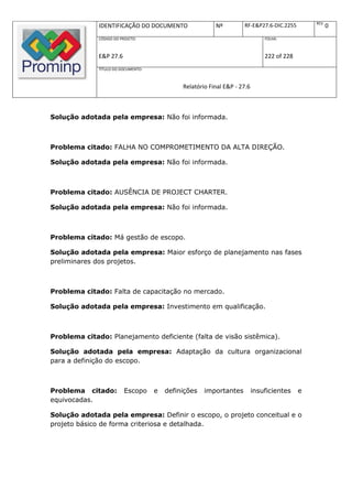 REV.
              IDENTIFICAÇÃO DO DOCUMENTO                  Nº         RF-E&P27.6-DIC.2255               0
              CÓDIGO DO PROJETO:                                               FOLHA:



              E&P 27.6                                                         222 of 228
              TÍTULO DO DOCUMENTO:



                                              Relatório Final E&P - 27.6



Solução adotada pela empresa: Não foi informada.



Problema citado: FALHA NO COMPROMETIMENTO DA ALTA DIREÇÃO.

Solução adotada pela empresa: Não foi informada.



Problema citado: AUSÊNCIA DE PROJECT CHARTER.

Solução adotada pela empresa: Não foi informada.



Problema citado: Má gestão de escopo.

Solução adotada pela empresa: Maior esforço de planejamento nas fases
preliminares dos projetos.



Problema citado: Falta de capacitação no mercado.

Solução adotada pela empresa: Investimento em qualificação.



Problema citado: Planejamento deficiente (falta de visão sistêmica).

Solução adotada pela empresa: Adaptação da cultura organizacional
para a definição do escopo.



Problema citado:          Escopo     e   definições   importantes          insuficientes    e
equivocadas.

Solução adotada pela empresa: Definir o escopo, o projeto conceitual e o
projeto básico de forma criteriosa e detalhada.
 