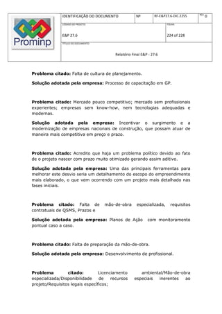 REV.
              IDENTIFICAÇÃO DO DOCUMENTO             Nº         RF-E&P27.6-DIC.2255          0
              CÓDIGO DO PROJETO:                                       FOLHA:



              E&P 27.6                                                 224 of 228
              TÍTULO DO DOCUMENTO:



                                         Relatório Final E&P - 27.6



Problema citado: Falta de cultura de planejamento.

Solução adotada pela empresa: Processo de capacitação em GP.



Problema citado: Mercado pouco competitivo; mercado sem profissionais
experientes; empresas sem know-how, nem tecnologias adequadas e
modernas.

Solução adotada pela empresa: Incentivar o surgimento e a
modernização de empresas nacionais de construção, que possam atuar de
maneira mais competitiva em preço e prazo.



Problema citado: Acredito que haja um problema político devido ao fato
de o projeto nascer com prazo muito otimizado gerando assim aditivo.

Solução adotada pela empresa: Uma das principais ferramentas para
melhorar este desvio seria um detalhamento do escopo do empreendimento
mais elaborado, o que vem ocorrendo com um projeto mais detalhado nas
fases iniciais.



Problema citado: Falta de            mão-de-obra      especializada,     requisitos
contratuais de QSMS, Prazos e

Solução adotada pela empresa: Planos de Ação                com monitoramento
pontual caso a caso.



Problema citado: Falta de preparação da mão-de-obra.

Solução adotada pela empresa: Desenvolvimento de profissional.



Problema         citado:         Licenciamento         ambiental/Mão-de-obra
especializada/Disponibilidade    de    recursos     especiais inerentes   ao
projeto/Requisitos legais específicos;
 