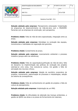 REV.
             IDENTIFICAÇÃO DO DOCUMENTO          Nº         RF-E&P27.6-DIC.2255          0
             CÓDIGO DO PROJETO:                                    FOLHA:



             E&P 27.6                                              225 of 228
             TÍTULO DO DOCUMENTO:



                                     Relatório Final E&P - 27.6



Solução adotada pela empresa: Planejamento antecipado/ Implantação
de programas de desenvolvimento de mão-de-obra com o PROMIMP/
Parcerias com as empresas de construção; sem perspectiva.



Problema citado: Falta de mão-de-obra especializada, integração entre as
áreas;

Solução adotada pela empresa: Estratégia na condução das equipes,
treinamentos e habilidades de negociação dos gerentes.



Problema citado: Cumprimento do prazo;

Solução adotada pela empresa: Licenciamento ambiental e processo
licitatório (preços além da referência).



Problema citado: Falta de capacitação/qualificação da mão-de-obra; falta
de disciplina na implementação das políticas de condução dos projetos
(planeja-se uma coisa, mas executa-se outra); má gestão e falta de
percepção dos recursos críticos;

Solução adotada pela empresa: Adoção do escritório corporativo de
projetos; treinamento; padronização de processos e metodologias; adoção
de sistema de consequências.



Problema citado: Falta de conhecimento em gestão de projetos e falta de
cultura de planejamento;

Solução adotada pela empresa: Implantação de um PMO.



Problema citado: As dificuldades de obtenção das licenças ambientais, a
gestão de QSMS nas obras e os prazos de fornecimento de materiais;
 
