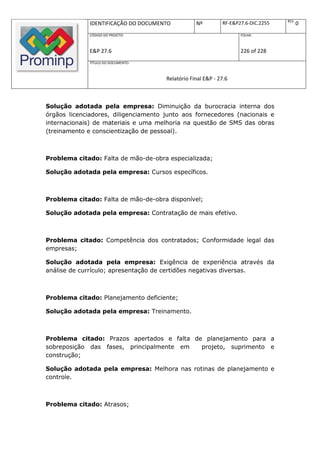 REV.
              IDENTIFICAÇÃO DO DOCUMENTO          Nº         RF-E&P27.6-DIC.2255          0
              CÓDIGO DO PROJETO:                                    FOLHA:



              E&P 27.6                                              226 of 228
              TÍTULO DO DOCUMENTO:



                                      Relatório Final E&P - 27.6



Solução adotada pela empresa: Diminuição da burocracia interna dos
órgãos licenciadores, diligenciamento junto aos fornecedores (nacionais e
internacionais) de materiais e uma melhoria na questão de SMS das obras
(treinamento e conscientização de pessoal).



Problema citado: Falta de mão-de-obra especializada;

Solução adotada pela empresa: Cursos específicos.



Problema citado: Falta de mão-de-obra disponível;

Solução adotada pela empresa: Contratação de mais efetivo.



Problema citado: Competência dos contratados; Conformidade legal das
empresas;

Solução adotada pela empresa: Exigência de experiência através da
análise de currículo; apresentação de certidões negativas diversas.



Problema citado: Planejamento deficiente;

Solução adotada pela empresa: Treinamento.



Problema citado: Prazos apertados e falta de planejamento para a
sobreposição das fases, principalmente em   projeto, suprimento e
construção;

Solução adotada pela empresa: Melhora nas rotinas de planejamento e
controle.



Problema citado: Atrasos;
 