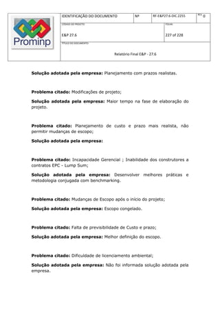REV.
              IDENTIFICAÇÃO DO DOCUMENTO           Nº         RF-E&P27.6-DIC.2255          0
              CÓDIGO DO PROJETO:                                     FOLHA:



              E&P 27.6                                               227 of 228
              TÍTULO DO DOCUMENTO:



                                       Relatório Final E&P - 27.6



Solução adotada pela empresa: Planejamento com prazos realistas.



Problema citado: Modificações de projeto;

Solução adotada pela empresa: Maior tempo na fase de elaboração do
projeto.



Problema citado: Planejamento de custo e prazo mais realista, não
permitir mudanças de escopo;

Solução adotada pela empresa:



Problema citado: Incapacidade Gerencial ; Inabilidade dos construtores a
contratos EPC - Lump Sum;

Solução adotada pela empresa: Desenvolver melhores práticas e
metodologia conjugada com benchmarking.



Problema citado: Mudanças de Escopo após o início do projeto;

Solução adotada pela empresa: Escopo congelado.



Problema citado: Falta de previsibilidade de Custo e prazo;

Solução adotada pela empresa: Melhor definição do escopo.



Problema citado: Dificuldade de licenciamento ambiental;

Solução adotada pela empresa: Não foi informada solução adotada pela
empresa.
 