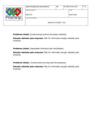 REV.
             IDENTIFICAÇÃO DO DOCUMENTO          Nº         RF-E&P27.6-DIC.2255          0
             CÓDIGO DO PROJETO:                                    FOLHA:



             E&P 27.6                                              228 of 228
             TÍTULO DO DOCUMENTO:



                                     Relatório Final E&P - 27.6




Problema citado: Compromissos prévios de prazos realistas;

Solução adotada pela empresa: Não foi informada solução adotada pela
empresa.



Problema citado: Capacidade financeira dos contratados;

Solução adotada pela empresa: Não foi informada solução adotada pela
empresa.



Problema citado: Cumprimento de prazo dos fornecedores;

Solução adotada pela empresa: Não foi informada solução adotada pela
empresa.
 