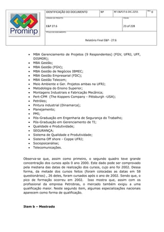 REV.
              IDENTIFICAÇÃO DO DOCUMENTO           Nº         RF-E&P27.6-DIC.2255          0
              CÓDIGO DO PROJETO:                                     FOLHA:



              E&P 27.6                                               23 of 228
              TÍTULO DO DOCUMENTO:



                                       Relatório Final E&P - 27.6



      MBA Gerenciamento de Projetos (9 Respondentes) (FGV, UFRJ, UFF,
       DISMOR);
      MBA Gestão;
      MBA Gestão (FGV);
      MBA Gestão de Negócios IBMEC;
      MBA Gestão Empresarial (FDC);
      MBA Gestão Telecom;
      Meio Ambiente e Ger. Projetos ambas na UFRJ;
      Metodologia do Ensino Superior;
      Montagens Industriais e Fabricação Mecânica;
      Pert-CPM (The Koppers Company - Pittsburgh -USA);
      Petróleo;
      Pintura industrial (Dinamarca);
      Planejamento;
      PMI;
      Pós-Graduação em Engenharia de Segurança do Trabalho;
      Pós-Graduação em Gerenciamento de TI;
      Qualidade e Produtividade;
      SEGURANÇA;
      Sistema de Qualidade e Produtividade;
      Sistema Off shore - Coppe UFRJ;
      Sociopsicanálise;
      Telecomunicações.


Observa-se que, assim como primeiro, o segundo quadro teve grande
concentração dos cursos após 0 ano 2000. Este dado pode ser comprovado
pela mediana das datas de realização dos cursos, cujo ano foi 2002. Dessa
forma, da metade dos cursos feitos (foram colocadas as datas em 58
questionários) , 26 deles, foram cursados após o ano de 2002. Sendo que, o
pico de formação ocorreu em 2002. Isso mostra que, assim com os
profissional da empresa Petrobras, o mercado também exigiu a uma
qualificação maior. Neste segundo item, algumas especializações nacionais
aparecem como forma de qualificação.



Item b – Mestrado
 