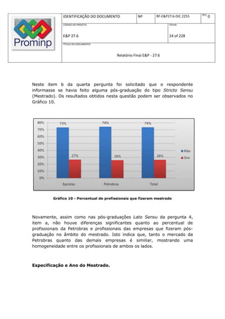 REV.
              IDENTIFICAÇÃO DO DOCUMENTO             Nº         RF-E&P27.6-DIC.2255          0
              CÓDIGO DO PROJETO:                                       FOLHA:



              E&P 27.6                                                 24 of 228
              TÍTULO DO DOCUMENTO:



                                         Relatório Final E&P - 27.6




Neste item b da quarta pergunta foi solicitado que o respondente
informasse se havia feito alguma pós-graduação do tipo Stricto Sensu
(Mestrado). Os resultados obtidos nesta questão podem ser observados no
Gráfico 10.




         Gráfico 10 - Percentual de profissionais que fizeram mestrado




Novamente, assim como nas pós-graduações Lato Sensu da pergunta 4,
item a, não houve diferenças significantes quanto ao percentual de
profissionais da Petrobras e profissionais das empresas que fizeram pós-
graduação no âmbito do mestrado. Isto indica que, tanto o mercado da
Petrobras quanto das demais empresas é similiar, mostrando uma
homogeneidade entre os profissionais de ambos os lados.



Especificação e Ano do Mestrado.
 