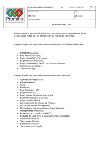 REV.
              IDENTIFICAÇÃO DO DOCUMENTO           Nº         RF-E&P27.6-DIC.2255          0
              CÓDIGO DO PROJETO:                                     FOLHA:



              E&P 27.6                                               25 of 228
              TÍTULO DO DOCUMENTO:



                                       Relatório Final E&P - 27.6



Abaixo seguem as especificações dos mestrados com as respectivas datas
de conclusão feitas pelo os profissionais da Petrobras e EPCistas.



A especificação dos mestrados apresentados pelos profissionais Petrobras:



      COPPE(Metalurgia);
      Eng. Produção/G.Proj;
      Engenharia Civil e Estruturas;
      Engenharia de Produção;
      Engenharia Naval - Gestão de empreendimentos;
      Sistemas de gestão(2);
      Telecomunicação.


A especificação dos mestrados apresentados pelos EPCistas:

      Ciências da computação;
      Ciências Navais;
      Civil;
      Economia;
      Eng. Produção – UFF;
      Engenharia Civil;
      Engenharia e Gestão de Operações;
      Engenharia Naval e Oceânica;
      Engenharia Oceânica;
      Gerenciamento de Riscos de Projetos;
      M.Sc Construction Management;
      Metrolologia, Instrumentação e Automatização;
      Planejamento Ambiental;
      Processos de corrosão – ABRACO;
      Redução de Lead Time e Gerenciamento de Projetos;
      Sistemas de Gestão;
      Sistemas de Gestão;
      Sistemas de Gestão;
      Sistemas e computação.
 
