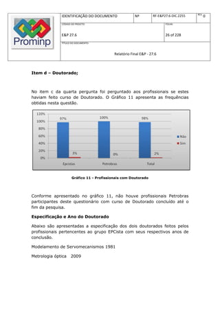 REV.
              IDENTIFICAÇÃO DO DOCUMENTO               Nº         RF-E&P27.6-DIC.2255          0
              CÓDIGO DO PROJETO:                                         FOLHA:



              E&P 27.6                                                   26 of 228
              TÍTULO DO DOCUMENTO:



                                           Relatório Final E&P - 27.6



Item d – Doutorado;



No item c da quarta pergunta foi perguntado aos profissionais se estes
haviam feito curso de Doutorado. O Gráfico 11 apresenta as frequências
obtidas nesta questão.




                     Gráfico 11 - Profissionais com Doutorado




Conforme apresentado no gráfico 11, não houve profissionais Petrobras
participantes deste questionário com curso de Doutorado concluído até o
fim da pesquisa.

Especificação e Ano do Doutorado

Abaixo são apresentadas a especificação dos dois doutorados feitos pelos
profissionais pertencentes ao grupo EPCista com seus respectivos anos de
conclusão.

Modelamento de Servomecanismos 1981

Metrologia óptica   2009
 