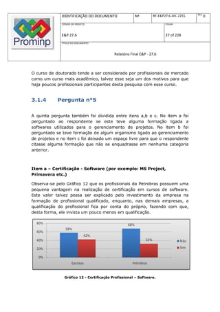 REV.
              IDENTIFICAÇÃO DO DOCUMENTO               Nº         RF-E&P27.6-DIC.2255          0
              CÓDIGO DO PROJETO:                                         FOLHA:



              E&P 27.6                                                   27 of 228
              TÍTULO DO DOCUMENTO:



                                           Relatório Final E&P - 27.6



O curso de doutorado tende a ser considerado por profissionais de mercado
como um curso mais acadêmico, talvez esse seja um dos motivos para que
haja poucos profissionais participantes desta pesquisa com esse curso.


3.1.4       Pergunta n°5

A quinta pergunta também foi dividida entre itens a,b e c. No item a foi
perguntado ao respondente se este teve alguma formação ligada a
softwares utilizados para o gerenciamento de projetos. No item b foi
perguntado se teve formação de algum organismo ligado ao gerenciamento
de projetos e no item c foi deixado um espaço livre para que o respondente
citasse alguma formação que não se enquadrasse em nenhuma categoria
anterior.



Item a – Certificação - Software (por exemplo: MS Project,
Primavera etc.)

Observa-se pelo Gráfico 12 que os profissionais da Petrobras possuem uma
pequena vantagem na realização de certificação em cursos de software.
Este valor talvez possa ser explicado pelo investimento da empresa na
formação de profissional qualificado, enquanto, nas demais empresas, a
qualificação do profissional fica por conta do próprio, fazendo com que,
desta forma, ele invista um pouco menos em qualificação.




                Gráfico 12 - Certificação Profissional – Software.
 