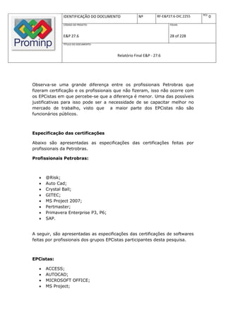 REV.
               IDENTIFICAÇÃO DO DOCUMENTO           Nº         RF-E&P27.6-DIC.2255          0
               CÓDIGO DO PROJETO:                                     FOLHA:



               E&P 27.6                                               28 of 228
               TÍTULO DO DOCUMENTO:



                                        Relatório Final E&P - 27.6




Observa-se uma grande diferença entre os profissionais Petrobras que
fizeram certificação e os profissionais que não fizeram, isso não ocorre com
os EPCistas em que percebe-se que a diferença é menor. Uma das possíveis
justificativas para isso pode ser a necessidade de se capacitar melhor no
mercado de trabalho, visto que a maior parte dos EPCistas não são
funcionários públicos.



Especificação das certificações

Abaixo são apresentadas as especificações das certificações feitas por
profissionais da Petrobras.

Profissionais Petrobras:



      @Risk;
      Auto Cad;
      Crystal Ball;
      GITEC;
      MS Project 2007;
      Pertmaster;
      Primavera Enterprise P3, P6;
      SAP.


A seguir, são apresentadas as especificações das certificações de softwares
feitas por profissionais dos grupos EPCistas participantes desta pesquisa.



EPCistas:

      ACCESS;
      AUTOCAD;
      MICROSOFT OFFICE;
      MS Project;
 