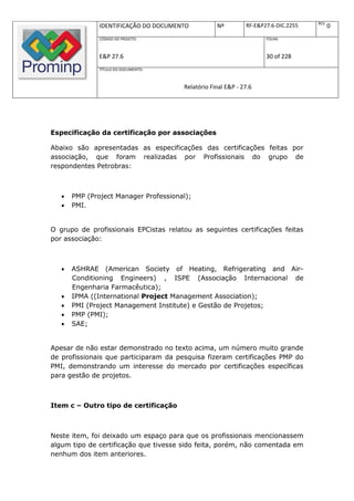 REV.
               IDENTIFICAÇÃO DO DOCUMENTO          Nº         RF-E&P27.6-DIC.2255          0
               CÓDIGO DO PROJETO:                                    FOLHA:



               E&P 27.6                                              30 of 228
               TÍTULO DO DOCUMENTO:



                                       Relatório Final E&P - 27.6




Especificação da certificação por associações

Abaixo são apresentadas as especificações das certificações feitas por
associação, que foram realizadas por Profissionais do grupo de
respondentes Petrobras:



      PMP (Project Manager Professional);
      PMI.


O grupo de profissionais EPCistas relatou as seguintes certificações feitas
por associação:



      ASHRAE (American Society of Heating, Refrigerating and Air-
       Conditioning Engineers) , ISPE (Associação Internacional de
       Engenharia Farmacêutica);
      IPMA ((International Project Management Association);
      PMI (Project Management Institute) e Gestão de Projetos;
      PMP (PMI);
      SAE;


Apesar de não estar demonstrado no texto acima, um número muito grande
de profissionais que participaram da pesquisa fizeram certificações PMP do
PMI, demonstrando um interesse do mercado por certificações específicas
para gestão de projetos.



Item c – Outro tipo de certificação



Neste item, foi deixado um espaço para que os profissionais mencionassem
algum tipo de certificação que tivesse sido feita, porém, não comentada em
nenhum dos item anteriores.
 