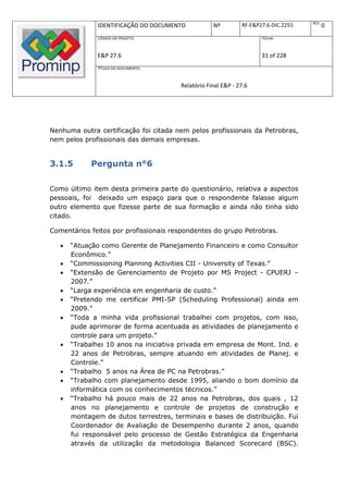 REV.
               IDENTIFICAÇÃO DO DOCUMENTO          Nº         RF-E&P27.6-DIC.2255          0
               CÓDIGO DO PROJETO:                                    FOLHA:



               E&P 27.6                                              31 of 228
               TÍTULO DO DOCUMENTO:



                                       Relatório Final E&P - 27.6




Nenhuma outra certificação foi citada nem pelos profissionais da Petrobras,
nem pelos profissionais das demais empresas.


3.1.5        Pergunta n°6

Como último item desta primeira parte do questionário, relativa a aspectos
pessoais, foi deixado um espaço para que o respondente falasse algum
outro elemento que fizesse parte de sua formação e ainda não tinha sido
citado.

Comentários feitos por profissionais respondentes do grupo Petrobras.

      “Atuação como Gerente de Planejamento Financeiro e como Consultor
       Econômico.”
      “Commissioning Planning Activities CII - University of Texas.”
      “Extensão de Gerenciamento de Projeto por MS Project - CPUERJ –
       2007.”
      “Larga experiência em engenharia de custo.”
      “Pretendo me certificar PMI-SP (Scheduling Professional) ainda em
       2009.”
      “Toda a minha vida profissional trabalhei com projetos, com isso,
       pude aprimorar de forma acentuada as atividades de planejamento e
       controle para um projeto.”
      “Trabalhei 10 anos na iniciativa privada em empresa de Mont. Ind. e
       22 anos de Petrobras, sempre atuando em atividades de Planej. e
       Controle.”
      “Trabalho 5 anos na Área de PC na Petrobras.”
      “Trabalho com planejamento desde 1995, aliando o bom domínio da
       informática com os conhecimentos técnicos.”
      “Trabalho há pouco mais de 22 anos na Petrobras, dos quais , 12
       anos no planejamento e controle de projetos de construção e
       montagem de dutos terrestres, terminais e bases de distribuição. Fui
       Coordenador de Avaliação de Desempenho durante 2 anos, quando
       fui responsável pelo processo de Gestão Estratégica da Engenharia
       através da utilização da metodologia Balanced Scorecard (BSC).
 