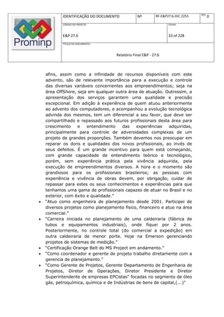 REV.
            IDENTIFICAÇÃO DO DOCUMENTO           Nº         RF-E&P27.6-DIC.2255          0
            CÓDIGO DO PROJETO:                                     FOLHA:



            E&P 27.6                                               33 of 228
            TÍTULO DO DOCUMENTO:



                                     Relatório Final E&P - 27.6



    afins, assim como a infinidade de recursos disponíveis com este
    advento, são de relevante importância para a execução e controle
    das diversas variáveis concernentes aos empreendimentos; seja na
    área OffShore, seja em qualquer outra área de atuação. Outrossim, a
    apresentação dos serviços garantem uma qualidade e precisão
    excepcional. Em adição à experiência de quem atuou anteriormente
    ao advento dos computadores, e acompanhou a evolução tecnológica
    advinda dos mesmos, tem um diferencial a seu favor, que deve ser
    compartilhado e repassado aos futuros profissionais desta área para
    crescimento     e   entendimento    das    experiências    adquiridas,
    principalmente para controle de adversidades complexas de um
    projeto de grandes proporções. Também devemos nos preocupar em
    reparar os dons e qualidades dos novos profissionais, ao invés de
    seus defeitos. É um grande incentivo para quem está começando,
    com grande capacidade de entendimento teórico e tecnológico,
    porém, sem experiência prática pela vivência adquirida, pela
    execução de empreendimentos diversos. A hora e o momento são
    grandiosos para os profissionais brasileiros; as pessoas com
    experiência e vivência de obras devem, por obrigação, cuidar de
    repassar para estes os seus conhecimentos e experiências para que
    tenhamos uma gama de profissionais capazes de atuar no Brasil e no
    exterior, com êxito e qualidade.”
   “Atuo como engenheira de planejamento desde 2001. Participei de
    diversos projetos como planejamento físico, financeiro e atuo na área
    comercial.”
   “Carreira iniciada no planejamento de uma caldeiraria (fábrica de
    tubos e equipamentos industriais), onde fiquei por 2 anos.
    Posteriormente, no controle total (do comercial a expedição) em
    outra caldeiraria de menor porte. Hoje na Emerson gerenciando
    projetos de sistemas de medição.”
   “Certificação Orange Belt do MS Project em andamento.”
   “Como coordenador e gerente de projeto trabalho diretamente com a
    gerencia de planejamento.”
   “Como Gerente de Projetos, Gerente Departamento de Engenharia de
    Projetos, Diretor de Operações, Diretor Presidente e Diretor
    Superintendente de empresas EPCistas" focadas no segmento de óleo
    gás, petroquímica, química e de Indústrias de bens de capital,(...)"
 