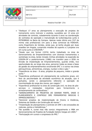 REV.
            IDENTIFICAÇÃO DO DOCUMENTO           Nº         RF-E&P27.6-DIC.2255          0
            CÓDIGO DO PROJETO:                                     FOLHA:



            E&P 27.6                                               34 of 228
            TÍTULO DO DOCUMENTO:



                                     Relatório Final E&P - 27.6



   “Dediquei 17 anos ao planejamento e execução de projetos de
    treinamento como instrutor e analista, sucedidos por 13 anos em
    atividades de controle, notadamente durante 6 anos na coordenação
    de contratos de operação e manutenção de turbomáquinas junto à
    PETROBRAS na Bacia de Campos. Apenas neste último ano (31º da
    minha vida profissional) vim para a área comercial da FORSHIP,
    como Engenheiro de Vendas, ainda que, já tenha atuado por duas
    ocasiões em Angola, cumprindo missões de suporte a 2 projetos ora
    em curso junto à CHEVRON.”
   “Desde que me formei (1974) tenho trabalhado na área de
    Gerenciamento de Empreendimentos com diversos treinamentos e
    workshops na área, tendo iniciado minhas atividades na expansão da
    COSIPA-SP e posteriormente (1980) me transferi para a IESA na
    Divisão de Implantação de Empreendimentos, quando então, tive
    oportunidade de, ao longo dos anos, percorrer todas as áreas e fases
    da gestão de empreendimentos envolvendo EPC´s e outros nas áreas
    petroquímicas, alimentícias, energia, nuclear e óleo e gás.”
   “Experiência na área - 8 anos, projetos de pequeno, médio e grande
    porte.”
   “Experiência profissional em planejamento de curtíssimo prazo, em
    face da peculiaridade da atividade econômica de atuação, que é
    portuária, sendo o planejamento referente à operação de
    movimentação de carga dos navios, por viagem.”
   “Experiência profissional na área de construção civil, na área de pós-
    serviços    e   instalações     industriais  para    fornecimento    e
    armazenamento de combustíveis.”
   “GERENCIAMENTO DE PROJETOS DE GRANDE PORTE, ONDE O
    PLANEJAMENTO E CONTROLE SÃO FERRAMENTAS BÁSICAS E
    IMPRESCINDÍVEIS.”
   “Gerenciei projetos de implementação de Ensino à Distância,
    Sistemas de Gestão e de Construção de navios.”
   “Implantação de planejamento e controle em SPE`s de concessões de
    rodovias, portos e hidrelétricas.”
   “Na questão 4, cursei mas não conclui integralmente o MBA em
    Gerenciamentos de Projetos da Fundação Getúlio Vargas em 2005.”
   “Participação em cursos e congressos do PMI.”
 