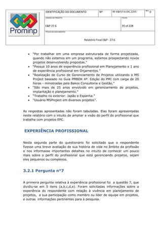 REV.
               IDENTIFICAÇÃO DO DOCUMENTO            Nº         RF-E&P27.6-DIC.2255          0
               CÓDIGO DO PROJETO:                                      FOLHA:



               E&P 27.6                                                35 of 228
               TÍTULO DO DOCUMENTO:



                                         Relatório Final E&P - 27.6



      “Por trabalhar em uma empresa estruturada de forma projetizada,
       quando não estamos em um programa, estamos prospectando novos
       projetos desenvolvendo propostas.”
      “Possuo 10 anos de experiência profissional em Planejamento e 1 ano
       de experiência profissional em Orçamentos.”
      “Realização de Curso de Gerenciamento de Projetos utilizando o MS
       Project baseado no Guia PMBOK 4ª. Edição do PMI com carga de 20
       horas - ministradas pela Bakos Consultoria e Gestão.”
      “São mais de 25 anos envolvido em gerenciamento de projetos,
       implantação e planejamento.”
      “Trabalho no exterior: Japão e Espanha.”
      “Usuário MSProject em diversos projetos”.


As respostas apresentadas não foram tabuladas. Elas foram apresentadas
neste relatório com o intuito de ampliar a visão do perfil do profissional que
trabalha com projetos EPC.


EXPERIÊNCIA PROFISSIONAL

Nesta segunda parte do questionário foi solicitado que o respondente
fizesse uma breve avaliação de sua história de vida no âmbito da profissão
e nos informasse importantes detalhes no intuito de conhecer um pouco
mais sobre o perfil do profissional que está gerenciando projetos, sejam
eles pequenos ou complexos.


3.2.1 Pergunta n°7

A primeira pergunta relativa à experiência profissional foi a questão 7, que
dividiu-se em 5 itens (a,b,c,d,e). Foram solicitadas informações sobre a
experiência do respondente com relação à vivência em planejamento de
projetos, a sua participação como membro ou líder de equipe em projetos,
e outras informações pertinentes para à pesquisa.
 