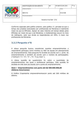 REV.
              IDENTIFICAÇÃO DO DOCUMENTO           Nº         RF-E&P27.6-DIC.2255          0
              CÓDIGO DO PROJETO:                                     FOLHA:



              E&P 27.6                                               43 of 228
              TÍTULO DO DOCUMENTO:



                                       Relatório Final E&P - 27.6



Conforme esperado pelo gráfico anterior, pelo gráfico 17, percebe-se que o
tempo dos projetos executados por profissionais da Petrobras é realmente
maior do que os EPCistas. Apesar do valor máximo em tempo obtido pelos
EPCistas ser maior do que o da Petrobras; a mediana(traço escuro no meio
do retângulo), valor que divide os respondentes em 50%; é maior nos
profissionais da Petrobras.


3.2.2 Pergunta n°8

A oitava pergunta buscou caracterizar quantos empreendimentos o
respondente participou como membro ou líder de equipe em planejamento
de empreendimentos. Esta pergunta foi dividida de acordo com o porte do
empreendimento e também de acordo com o número de participações;
(“nenhum”;”1”; “2”; “3” ; “4”; “5 ou mais” ).

A oitava questão do questionário foi sobre a quantidade de
empreendimentos nos quais o profissional participou. Esta questão foi
dividida em três itens de acordo com o porte do empreendimento.

Item i - Empreendimentos com porte até U$ 500.000.000,00
(Dólares Americanos)

O Gráfico 21apresenta empreendimentoscom porte até 500 milhões de
dólares.
 