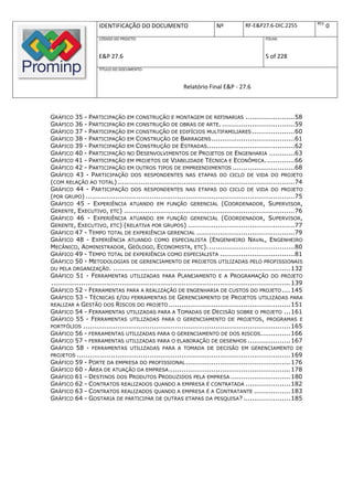 REV.
                      IDENTIFICAÇÃO DO DOCUMENTO                            Nº           RF-E&P27.6-DIC.2255                  0
                      CÓDIGO DO PROJETO:                                                          FOLHA:



                      E&P 27.6                                                                    5 of 228
                      TÍTULO DO DOCUMENTO:



                                                             Relatório Final E&P - 27.6



GRÁFICO 35 - PARTICIPAÇÃO EM CONSTRUÇÃO E MONTAGEM DE REFINARIAS .......................58
GRÁFICO 36 - PARTICIPAÇÃO EM CONSTRUÇÃO DE OBRAS DE ARTE. ..................................59
GRÁFICO 37 - PARTICIPAÇÃO EM CONSTRUÇÃO DE EDIFÍCIOS MULTIFAMILIARES ....................60
GRÁFICO 38 - PARTICIPAÇÃO EM CONSTRUÇÃO DE BARRAGENS .......................................61
GRÁFICO 39 - PARTICIPAÇÃO EM CONSTRUÇÃO DE ESTRADAS.........................................62
GRÁFICO 40 - PARTICIPAÇÃO NO DESENVOLVIMENTOS DE PROJETOS DE ENGENHARIA ............63
GRÁFICO 41 - PARTICIPAÇÃO EM PROJETOS DE VIABILIDADE TÉCNICA E ECONÔMICA. .............66
GRÁFICO 42 - PARTICIPAÇÃO EM OUTROS TIPOS DE EMPREENDIMENTOS .............................68
GRÁFICO 43 - PARTICIPAÇÃO DOS RESPONDENTES NAS ETAPAS DO CICLO DE VIDA DO PROJETO
(COM RELAÇÃO AO TOTAL) ...................................................................................74
GRÁFICO 44 - PARTICIPAÇÃO DOS RESPONDENTES NAS ETAPAS DO CICLO DE VIDA DO PROJETO
(POR GRUPO) ..................................................................................................75
GRÁFICO 45 - EXPERIÊNCIA ATUANDO EM FUNÇÃO GERENCIAL (COORDENADOR, SUPERVISOR,
GERENTE, EXECUTIVO, ETC) ................................................................................76
GRÁFICO 46 - EXPERIÊNCIA ATUANDO EM FUNÇÃO GERENCIAL (COORDENADOR, SUPERVISOR,
GERENTE, EXECUTIVO, ETC) (RELATIVA POR GRUPOS) ..................................................77
GRÁFICO 47 - TEMPO TOTAL DE EXPERIÊNCIA GERENCIAL ..............................................79
GRÁFICO 48 - EXPERIÊNCIA ATUANDO COMO ESPECIALISTA (ENGENHEIRO NAVAL, ENGENHEIRO
MECÂNICO, ADMINISTRADOR, GEÓLOGO, ECONOMISTA, ETC). ........................................80
GRÁFICO 49 - TEMPO TOTAL DE EXPERIÊNCIA COMO ESPECIALISTA ...................................81
GRÁFICO 50 - METODOLOGIAS DE GERENCIAMENTO DE PROJETOS UTILIZADAS PELO PROFISSIONAIS
OU PELA ORGANIZAÇÃO. ................................................................................... 132
GRÁFICO 51 - FERRAMENTAS UTILIZADAS PARA PLANEJAMENTO E A PROGRAMAÇÃO DO PROJETO
................................................................................................................ 139
GRÁFICO 52 - FERRAMENTAS PARA A REALIZAÇÃO DE ENGENHARIA DE CUSTOS DO PROJETO .... 145
GRÁFICO 53 - TÉCNICAS E/OU FERRAMENTAS DE GERENCIAMENTO DE PROJETOS UTILIZADAS PARA
REALIZAR A GESTÃO DOS RISCOS DO PROJETO ......................................................... 151
GRÁFICO 54 - FERRAMENTAS UTILIZADAS PARA A TOMADAS DE DECISÃO SOBRE O PROJETO ... 161
GRÁFICO 55 - FERRAMENTAS UTILIZADAS PARA O GERENCIAMENTO DE PROJETOS, PROGRAMAS E
PORTFÓLIOS ................................................................................................. 165
GRÁFICO 56 - FERRAMENTAS UTILIZADAS PARA O GERENCIAMENTO DE DOS RISCOS.............. 166
GRÁFICO 57 - FERRAMENTAS UTILIZADAS PARA O ELABORAÇÃO DE DESENHOS .................... 167
GRÁFICO 58 - FERRAMENTAS UTILIZADAS PARA A TOMADA DE DECISÃO EM GERENCIAMENTO DE
PROJETOS .................................................................................................... 169
GRÁFICO 59 - PORTE DA EMPRESA DO PROFISSIONAL ................................................. 176
GRÁFICO 60 - ÁREA DE ATUAÇÃO DA EMPRESA ......................................................... 178
GRÁFICO 61 - DESTINOS DOS PRODUTOS PRODUZIDOS PELA EMPRESA ............................ 180
GRÁFICO 62 - CONTRATOS REALIZADOS QUANDO A EMPRESA É CONTRATADA ..................... 182
GRÁFICO 63 - CONTRATOS REALIZADOS QUANDO A EMPRESA É A CONTRATANTE ................. 183
GRÁFICO 64 - GOSTARIA DE PARTICIPAR DE OUTRAS ETAPAS DA PESQUISA? ...................... 185
 
