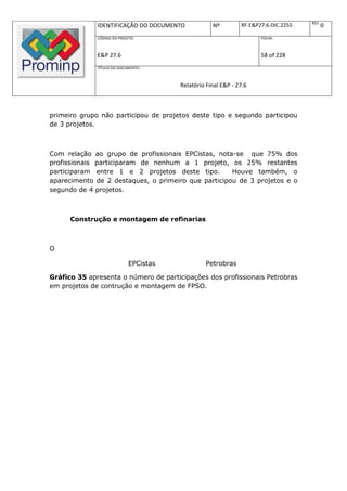 REV.
              IDENTIFICAÇÃO DO DOCUMENTO            Nº         RF-E&P27.6-DIC.2255          0
              CÓDIGO DO PROJETO:                                      FOLHA:



              E&P 27.6                                                58 of 228
              TÍTULO DO DOCUMENTO:



                                        Relatório Final E&P - 27.6



primeiro grupo não participou de projetos deste tipo e segundo participou
de 3 projetos.



Com relação ao grupo de profissionais EPCistas, nota-se que 75% dos
profissionais participaram de nenhum a 1 projeto, os 25% restantes
participaram entre 1 e 2 projetos deste tipo.        Houve também, o
aparecimento de 2 destaques, o primeiro que participou de 3 projetos e o
segundo de 4 projetos.



      Construção e montagem de refinarias



O

                             EPCistas            Petrobras

Gráfico 35 apresenta o número de participações dos profissionais Petrobras
em projetos de contrução e montagem de FPSO.
 