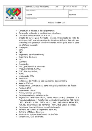 REV.
            IDENTIFICAÇÃO DO DOCUMENTO          Nº         RF-E&P27.6-DIC.2255          0
            CÓDIGO DO PROJETO:                                    FOLHA:



            E&P 27.6                                              65 of 228
            TÍTULO DO DOCUMENTO:



                                    Relatório Final E&P - 27.6



   Conceituais e Básicos, e de Equipamentos;
   Construção instalação e montagem de oleodutos;
   Contratos na modalidade EPCM e EPC;
   Criação de cursos para formação técnica, Implantação de rede de
    serviços e SGQ em laboratórios de Metrologia Elétrica, Retrofits em
    turbomáquinas (Brasil) e Desenvolvimento de site para apoio a obra
    em offshore (Angola);
   Dragagem;
   E&P;
   E&P;
   Engenharia de detalhamento;
   Engenharia de dutos;
   EPC;
   ESTRADA;
   Exploração;
   FPSO, plataformas e refinarias;
   FPSO, SEMI SUB, NAVAL;
   FPSO, Plataforma fixa;
   HVAC;
   Implantação ERP;
   Industriais;
   Instalações de Petróleo e Gas (upsteam e downstream);
   Naval e Offshore;
   Petroquímica, Quimica; Gás; Bens de Capital; Destilarias de Álcool;
   Planta de LNG;
   Plataformas, Dutos;
   Pontes, túneis e viadutos;
   Projeto conceitual e detalhamento;
   Projetos de 3 Plataforma fixas, sendo Pargo A e B / Carapeba III e
    Pescada Arabaiana; 4 Plataformas semi submersivel sendo P20 Marlin
    , P25 , P26 P51 e P52, FPSOs - P37 , P43 , P48 e FEED FPSO P50,
    P54 ,P53 etc.; Unidade de Refinarias - HDT , HDS Coque e outros;
   Projetos de desenvolvimento tecnológio inovador;
   Refinaria de Alumina e Engenharia de PCH's;
   Refinaria e Módulos Diversos;
   revamps em plantas de refinarias de petróleo
   Saneamento, Civil e Estrada;
 