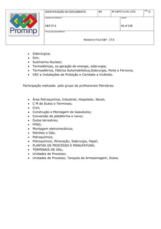 REV.
               IDENTIFICAÇÃO DO DOCUMENTO            Nº         RF-E&P27.6-DIC.2255          0
               CÓDIGO DO PROJETO:                                      FOLHA:



               E&P 27.6                                                66 of 228
               TÍTULO DO DOCUMENTO:



                                         Relatório Final E&P - 27.6



      Siderúrgica;
      Sim;
      Submarino Nuclear;
      Termelétricas, co-geração de energia, siderurgia;
      Termoelétrica, Fábrica Automobilística,Siderurgia, Porto e Ferrovia;
      VAC e Instalações de Proteção e Combate a Incêndio.


Participação realizada pelo grupo de profissionais Petrobras:



      Área Petroquímica, Industrial, Hospitalar, Naval;
      C M de Dutos e Terminais;
      Civil;
      Construção e Montagem de Gasodutos;
      Conversão de plataforma e navio;
      Dutos terrestres;
      FPSO;
      Montagem eletromecânica;
      Petróleo e Gás;
      Petroquímica;
      Petroquímico, Mineração, Siderurgia, Papel;
      PLANTAS DE PROCESSO E MANUFATURA;
      TERMINAIS DE GNL;
      Unidades de Processo;
      Unidades de Processo, Tanques de Armazenagem, Dutos.
 