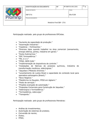REV.
              IDENTIFICAÇÃO DO DOCUMENTO            Nº         RF-E&P27.6-DIC.2255          0
              CÓDIGO DO PROJETO:                                      FOLHA:



              E&P 27.6                                                68 of 228
              TÍTULO DO DOCUMENTO:



                                        Relatório Final E&P - 27.6




Participação realizada pelo grupo de profissionais EPCistas.



      “Aumento da capacidade de produção.”
      “Automação Industrial.”
      “Copebras – Fertilizantes.”
      “Diversos tipos quando trabalhei na área comercial (saneamento,
       energia elétrica, portos, indústria em geral).”
      “Dutos Submarinos.”
      “EPC Termoelétrica.”
      “FEL 2 e 3.”
      “FPSO, SEMI SUB.”
      “Implementação de dispositivos de controle.”
      “Instalações de fabricas de produtos químicos, Indústria de
       transformação mecânica, siderúrgicas.”
      “Jaquetas e Módulos Diversos.”
      “Levantamento de custos Brasil e capacidade de conteúdo local para
       operadora estrangeira (Brasil).”
      “Novo Negócio.”
      “Plataforma no Equador, FPSO em Agbami.”
      “Posto de serviços.”
      “Projetos avançado de automação.”
      “Propostas Comerciais para Construção de Jaquetas.”
      “Siderúrgica e Termoelétrica.”
      “Termoelétrica, siderurgia.”
      “Transporte.”


Participação realizada pelo grupo de profissionais Petrobras:



      Análise de investimentos;
      Automação de sistemas de prediais;
      Conversão de navios;
      Dutos;
      FPSO;
 