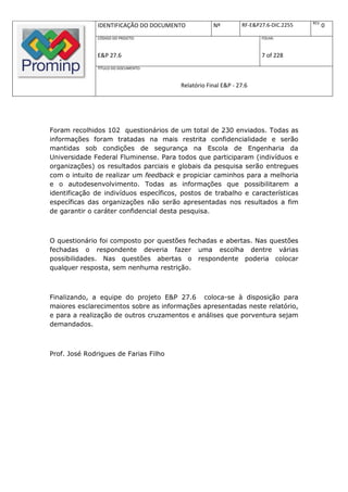 REV.
               IDENTIFICAÇÃO DO DOCUMENTO           Nº         RF-E&P27.6-DIC.2255          0
               CÓDIGO DO PROJETO:                                     FOLHA:



               E&P 27.6                                               7 of 228
               TÍTULO DO DOCUMENTO:



                                        Relatório Final E&P - 27.6




Foram recolhidos 102 questionários de um total de 230 enviados. Todas as
informações foram tratadas na mais restrita confidencialidade e serão
mantidas sob condições de segurança na Escola de Engenharia da
Universidade Federal Fluminense. Para todos que participaram (indivíduos e
organizações) os resultados parciais e globais da pesquisa serão entregues
com o intuito de realizar um feedback e propiciar caminhos para a melhoria
e o autodesenvolvimento. Todas as informações que possibilitarem a
identificação de indivíduos específicos, postos de trabalho e características
específicas das organizações não serão apresentadas nos resultados a fim
de garantir o caráter confidencial desta pesquisa.



O questionário foi composto por questões fechadas e abertas. Nas questões
fechadas o respondente deveria fazer uma escolha dentre várias
possibilidades. Nas questões abertas o respondente poderia colocar
qualquer resposta, sem nenhuma restrição.



Finalizando, a equipe do projeto E&P 27.6 coloca-se à disposição para
maiores esclarecimentos sobre as informações apresentadas neste relatório,
e para a realização de outros cruzamentos e análises que porventura sejam
demandados.



Prof. José Rodrigues de Farias Filho
 