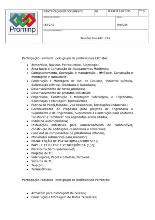 REV.
               IDENTIFICAÇÃO DO DOCUMENTO           Nº         RF-E&P27.6-DIC.2255          0
               CÓDIGO DO PROJETO:                                     FOLHA:



               E&P 27.6                                               70 of 228
               TÍTULO DO DOCUMENTO:



                                        Relatório Final E&P - 27.6




Participação realizada pelo grupo de profissionais EPCistas:

      Alimentício, Nuclear, Petroquímica, Siderurgia;
      Área Naval e Construção de Equipamentos Marítimos;
      Comissionamento, Operação e manutenção , HMSWeb, Construção e
       montagem e consultoria;
      Construção e Montagem de Ind. de Celulose, Industria química,
       Subestação elétrica, Oleodutos e Gasodutos;
      Desenvolvimento de novos produtos;
      Desenvolvimento de produtos industriais;
      Engenharia, Construção e Montagem Siderúrgica, e Engenharia,
       Construção e Montagem Termoelétrica;
      Fábrica de Papel,Hospital, Vila Residencial, Instalações Industriais;
      Gerenciamento de Propostas para projetos de Engenharia e
       Suprimento e de Engenharia, Suprimento e Construção para unidades
       “onshore" e "offshore" nos segmentos acima citados;
      Indústria automobilística;
      Instalações industriais para armazenamento de combustível,
       construção de edificações residenciais e comerciais;
      Load out de componentes de plataformas offshore;
      MAnifoldes submarinos para roncador;
      MANUTENÇÃO DE PLATAFORMA (NORDESTE);
      PAPEL E CELULOSE E PETROQUÍMICA (1;2);
      Plataforma Semi-submersível;
      Projetos de TI;
      Siderúrgicas, Papel e Celulose, ferrovias;
      Sistema de TI;
      Telecom;
      Termelétricas.


Participação realizada pelo grupo de profissionais Petrobras:



      Armazém para estocagem de cereais;
      Construção e Montagem de Dutos Terrestres;
 