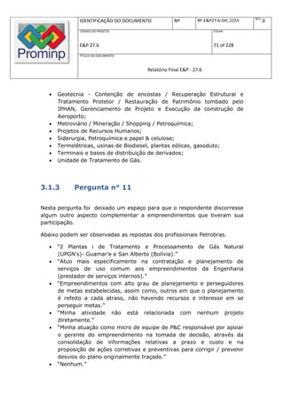 REV.
               IDENTIFICAÇÃO DO DOCUMENTO           Nº         RF-E&P27.6-DIC.2255          0
               CÓDIGO DO PROJETO:                                     FOLHA:



               E&P 27.6                                               71 of 228
               TÍTULO DO DOCUMENTO:



                                        Relatório Final E&P - 27.6



      Geotecnia - Contenção de encostas / Recuperação Estrutural e
       Tratamento Protetor / Restauração de Patrimônio tombado pelo
       IPHAN, Gerenciamento de Projeto e Execução da construção de
       Aeroporto;
      Metroviário / Mineração / Shopping / Petroquímica;
      Projetos de Recursos Humanos;
      Siderurgia, Petroquímica e papel & celulose;
      Termelétricas, usinas de Biodiesel, plantas eólicas, gasoduto;
      Terminais e bases de distribuição de derivados;
      Unidade de Tratamento de Gás.




3.1.3        Pergunta n° 11

Nesta pergunta foi deixado um espaço para que o respondente discorresse
algum outro aspecto complementar a empreendimentos que tiveram sua
participação.

Abaixo podem ser observadas as repostas dos profissionais Petrobras.

      “2 Plantas i de Tratamento e Processamento de Gás Natural
       (UPGN's)- Guamar'e e San Alberto (Bolívia).”
      “Atuo mais especificamente na contratação e planejamento de
       serviços de uso comum aos empreendimentos da Engenharia
       (prestador de serviços internos).”
      “Empreendimentos com alto grau de planejamento e perseguidores
       de metas estabelecidas, assim como, outros em que o planejamento
       é refeito a cada atraso, não havendo recursos e interesse em se
       perseguir metas.”
      “Minha atividade não está relacionada com nenhum projeto
       diretamente.”
      “Minha atuação como micro de equipe de P&C responsável por apoiar
       o gerente do empreendimento na tomada de decisão, através da
       consolidação de informações relativas a prazo e custo e na
       proposição de ações corretivas e preventivas para corrigir / prevenir
       desvios do plano originalmente traçado.”
      “Nenhum.”
 