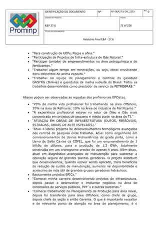 REV.
               IDENTIFICAÇÃO DO DOCUMENTO          Nº         RF-E&P27.6-DIC.2255          0
               CÓDIGO DO PROJETO:                                    FOLHA:



               E&P 27.6                                              72 of 228
               TÍTULO DO DOCUMENTO:



                                       Relatório Final E&P - 27.6



      “Para construção de UEPs, Poços e afins.”
      “Participação de Projetos de Infra-estrutura de Gás Natural.”
      “Participei também de empreendimentos na área petroquímica e de
       fertilizantes.”
      “Trabalhei algum tempo em minerações, ou seja, obras envolvendo
       itens diferentes do acima exposto.”
      “Trabalhei na equipe de planejamento e controle do gasoduto
       GASYRG (Bolívia) e gasodutos da malha sudeste do Brasil. Todos os
       trabalhos desenvolvidos como prestador de serviço da PETROBRAS.”


Abaixo podem ser observadas as repostas dos profissionais EPCistas.

      “70% da minha vida profissional foi trabalhando na área Offshore,
       20% na área de Refinaria; 10% na Área de industria de Fertilizante.”
      “A experiência profissional esteve no setor de Óleo e Gás mais
       concentrado em projetos de pequeno e médio porte na área de TI.”
      “ATUAÇÃO EM OBRAS DE INFRAESTRUTURA (DUTOS, FERROVIAS,
       ESTRADAS, OBRAS DE ARTE ESPECIAIS).”
      “Atuei e liderei projetos de desenvolvimentos tecnológicos avançados
       nos centros de pesquisa onde trabalhei. Atuei como engenheiro em
       comissionamentos de Usinas Hidroelétricas de grade porte, como a
       Usina de Salto Caxias da COPEL, que foi um empreendimento de 1
       bilhão de dólares, para a produção de 1,2 GWh, totalmente
       construída em um cronograma preciso de apenas 4 anos. Além disso,
       atuei em diagnóstico avançados de manutenção para sustentar a
       operação segura de grandes plantas geradoras. O projeto Roboturb
       que desenvolvemos, quando estiver sendo aplicado, trará benefícios
       de redução de custos de manutenção, aumento na disponibilidade e
       acréscimo de vida útil de grandes grupos geradores hidráulicos.
      Basicamente projetos EPICs.”
      “Comecei minha carreira desenvolvendo projetos de infraestrutura,
       depois passei a desenvolver e implantar negócios na área de
       concessões de serviços públicos, PPP`s e outras parcerias.”
      “Comecei trabalhando no Planejamento de Produção para área naval,
       depois fui transferido para área Offshore, como chefe de grupo,
       depois chefe de seção e então Gerente. O que é importante ressaltar
       e de relevante ponto de atenção na área de planejamento, é o
 