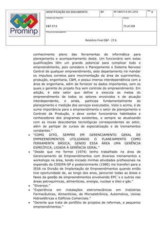 REV.
            IDENTIFICAÇÃO DO DOCUMENTO           Nº         RF-E&P27.6-DIC.2255          0
            CÓDIGO DO PROJETO:                                     FOLHA:



            E&P 27.6                                               73 of 228
            TÍTULO DO DOCUMENTO:



                                     Relatório Final E&P - 27.6



    conhecimento pleno das ferramentas de informática para
    planejamento e acompanhamento deste. Um funcionário sem estas
    qualificações têm um grande potencial para complicar todo o
    empreendimento, pois considero o Planejamento o Sistema Nervoso
    Central de qualquer empreendimento, este departamento irá mandar
    os impulsos corretos para movimentação da área de suprimentos,
    produção, engenharia, C&M, e possui imensa interdependência com a
    área de engenharia, além de fornecer os dados importantes, sem os
    quais o gerente do projeto fica sem controle do empreendimento. Em
    adição, é este setor que define e executa as metas do
    empreendimento de todos os setores envolvidos e de atuação
    interdependente,      e   ainda,   participa  fundamentalmente     do
    planejamento e medição dos serviços executados. Visto o acima, é de
    suma importância para o empreendimento o setor de planejamento e
    Controle da Produção, e deve conter funcionários habilitados e
    conhecedores dos programas existentes, e sempre se atualizando
    com as novas descobertas tecnológicas correspondentes ao setor,
    além de partipar de cursos de especialização e de treinamentos
    constantes.”
   “COMO      DITO,    SEMPRE      EM    GERENCIAMENTO       GERAL    DE
    EMPREENDIMENTOS          UTILIZANDO       O  PLANEJAMENTO       COMO
    FERRAMENTA BÁSICA, SENDO ESSA ÁREA UMA GERÊNCIA
    ESPECÍFICA, LIGADA À GERÊNCIA GERAL.”
   “Desde que me formei (1974) tenho trabalhado na área de
    Gerenciamento de Empreendimentos com diversos treinamentos e
    workshops na área, tendo iniciado minhas atividades profissionais na
    expansão da COSIPA-SP e posteriormente (1980) me transferi para a
    IESA na Divisão de Implantação de Empreendimentos quando então
    tive oportunidade de, ao longo dos anos, percorrer todas as áreas e
    fases da gestão de empreendimentos envolvendo EPC´s e outros nas
    áreas petroquímicas, alimentícias, energia, nuclear e óleo e gás.”
   “Diversos.”
   “Experiência em instalações eletromecânicas em Indústrias
    Farmacêuticas, Alimentícias, de Microeletrônica, Automotiva, Usinas
    Hidroelétricas e Edifícios Comerciais.”
   “Gerente que trata de portfólio de projetos de reformas, e pequenos
    empreendimentos.”
 