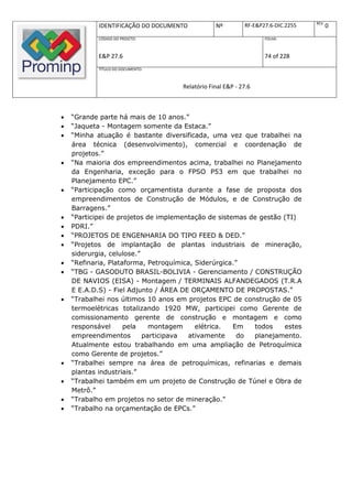 REV.
            IDENTIFICAÇÃO DO DOCUMENTO          Nº         RF-E&P27.6-DIC.2255          0
            CÓDIGO DO PROJETO:                                    FOLHA:



            E&P 27.6                                              74 of 228
            TÍTULO DO DOCUMENTO:



                                    Relatório Final E&P - 27.6



   “Grande parte há mais de 10 anos.”
   “Jaqueta - Montagem somente da Estaca.”
   “Minha atuação é bastante diversificada, uma vez que trabalhei na
    área técnica (desenvolvimento), comercial e coordenação de
    projetos.”
   “Na maioria dos empreendimentos acima, trabalhei no Planejamento
    da Engenharia, exceção para o FPSO P53 em que trabalhei no
    Planejamento EPC.”
   “Participação como orçamentista durante a fase de proposta dos
    empreendimentos de Construção de Módulos, e de Construção de
    Barragens.”
   “Participei de projetos de implementação de sistemas de gestão (TI)
   PDRI.”
   “PROJETOS DE ENGENHARIA DO TIPO FEED & DED.”
   “Projetos de implantação de plantas industriais de mineração,
    siderurgia, celulose.”
   “Refinaria, Plataforma, Petroquímica, Siderúrgica.”
   “TBG - GASODUTO BRASIL-BOLIVIA - Gerenciamento / CONSTRUÇÃO
    DE NAVIOS (EISA) - Montagem / TERMINAIS ALFANDEGADOS (T.R.A
    E E.A.D.S) - Fiel Adjunto / ÁREA DE ORÇAMENTO DE PROPOSTAS.”
   “Trabalhei nos últimos 10 anos em projetos EPC de construção de 05
    termoelétricas totalizando 1920 MW, participei como Gerente de
    comissionamento gerente de construção e montagem e como
    responsável      pela    montagem     elétrica.  Em   todos    estes
    empreendimentos        participava ativamente      do planejamento.
    Atualmente estou trabalhando em uma ampliação de Petroquímica
    como Gerente de projetos.”
   “Trabalhei sempre na área de petroquímicas, refinarias e demais
    plantas industriais.”
   “Trabalhei também em um projeto de Construção de Túnel e Obra de
    Metrô.”
   “Trabalho em projetos no setor de mineração.”
   “Trabalho na orçamentação de EPCs.”
 