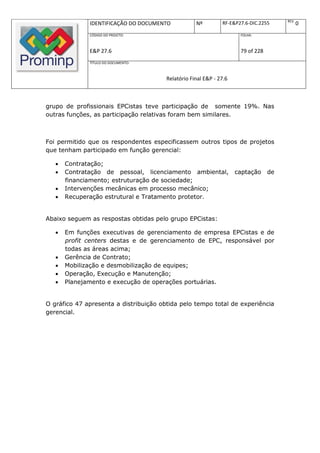 REV.
              IDENTIFICAÇÃO DO DOCUMENTO            Nº         RF-E&P27.6-DIC.2255            0
              CÓDIGO DO PROJETO:                                      FOLHA:



              E&P 27.6                                                79 of 228
              TÍTULO DO DOCUMENTO:



                                        Relatório Final E&P - 27.6



grupo de profissionais EPCistas teve participação de somente 19%. Nas
outras funções, as participação relativas foram bem similares.



Foi permitido que os respondentes especificassem outros tipos de projetos
que tenham participado em função gerencial:

      Contratação;
      Contratação de pessoal, licenciamento ambiental,              captação     de
       financiamento; estruturação de sociedade;
      Intervenções mecânicas em processo mecânico;
      Recuperação estrutural e Tratamento protetor.


Abaixo seguem as respostas obtidas pelo grupo EPCistas:

      Em funções executivas de gerenciamento de empresa EPCistas e de
       profit centers destas e de gerenciamento de EPC, responsável por
       todas as áreas acima;
      Gerência de Contrato;
      Mobilização e desmobilização de equipes;
      Operação, Execução e Manutenção;
      Planejamento e execução de operações portuárias.


O gráfico 47 apresenta a distribuição obtida pelo tempo total de experiência
gerencial.
 