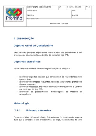 REV.
               IDENTIFICAÇÃO DO DOCUMENTO            Nº         RF-E&P27.6-DIC.2255          0
               CÓDIGO DO PROJETO:                                      FOLHA:



               E&P 27.6                                                8 of 228
               TÍTULO DO DOCUMENTO:



                                         Relatório Final E&P - 27.6




2 INTRODUÇÃO


Objetivo Geral do Questionário

Executar uma pesquisa exploratória sobre o perfil dos profissionais e dos
processos de planejamento, no âmbito de contratos tipo EPC.


Objetivos Específicos

Foram definidos diversos objetivos específicos para a pesquisa:



      Identificar aspectos pessoais que caracterizam os respondentes deste
       questionário;
      Identificar informações relevantes, relativas à experiência profissional
       dos respondentes;
      Identificar Processos, Métodos e Técnicas de Planejamento e Controle
       em contratos do tipo EPC;
      Identificar os procedimentos metodológicos do trabalho do
       respondente.




Metodologia


2.1.1         Universo e Amostra

Foram recebidos 102 questionários. Pela natureza do questionário, pode-se
dizer que a amostra é não probabilística, ou seja, os resultados do teste
 