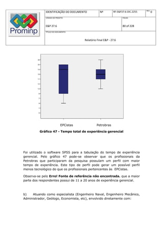 REV.
             IDENTIFICAÇÃO DO DOCUMENTO            Nº         RF-E&P27.6-DIC.2255          0
             CÓDIGO DO PROJETO:                                      FOLHA:



             E&P 27.6                                                80 of 228
             TÍTULO DO DOCUMENTO:



                                       Relatório Final E&P - 27.6




                            EPCistas            Petrobras

         Gráfico 47 - Tempo total de experiência gerencial




Foi utilizado o software SPSS para a tabulação do tempo de experiência
gerencial. Pelo gráfico 47 pode-se observar que os profissionais da
Petrobras que participaram da pesquisa possuíam um perfil com maior
tempo de experiência. Este tipo de perfil pode gerar um possível perfil
menos tecnológico do que os profissionais pertencentes às EPCistas.

Observa-se pelo Erro! Fonte de referência não encontrada. que a maior
parte dos respondentes possui de 11 a 20 anos de experiência gerencial.



b)   Atuando como especialista (Engenheiro Naval, Engenheiro Mecânico,
Administrador, Geólogo, Economista, etc), envolvido diretamente com:
 