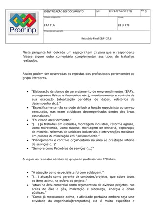 REV.
               IDENTIFICAÇÃO DO DOCUMENTO           Nº         RF-E&P27.6-DIC.2255          0
               CÓDIGO DO PROJETO:                                     FOLHA:



               E&P 27.6                                               83 of 228
               TÍTULO DO DOCUMENTO:



                                        Relatório Final E&P - 27.6



Nesta pergunta foi deixado um espaço (item c) para que o respondente
falasse algum outro comentário complementar aos tipos de trabalhos
realizados.



Abaixo podem ser observadas as repostas dos profissionais pertencentes ao
grupo Petrobras.



      “Elaboração de planos de gerenciamento de empreendimentos (EAP's,
       cronogramas físicos e financeiros etc.), monitoramento e controle da
       sua execução (atualização periódica de dados, relatórios de
       desempenho etc.).”
      “Especificamente não se pode atribuir a função especialista ao serviço
       executado, mas eram atividades desempenhadas dentro das áreas
       assinaladas.”
      “Foi citado anteriormente.”
      “(...) já trabalhei em estradas, montagem industrial, reforma agraria,
       usina hidrelétrica, usina nuclear, montagem de refinaria, exploração
       de minério, reformas de unidades industriais e intervenções mecânica
       em plantas de mineração em funcionamento.”
      “Planejamento e controle orçamentário na área de prestação interna
       de serviços (...)”
      “Sempre como Petrobras de serviços (...)”


A seguir as repostas obtidas do grupo de profissionais EPCistas.



      “A atuação como especialista foi com soldagem.”
      “(...) atuação como gerente de contratos/projetos, que cobre todos
       os itens acima, na esfera do projeto.”
      “Atuei na área comercial como orçamentista de diversos projetos, nas
       áreas de óleo e gás, mineração e siderurgia, energia e obras
       públicas.”
      “Como já mencionado acima, a atividade portuária embora seja uma
       atividade da engenharia(transportes) ela é muita específica e
 