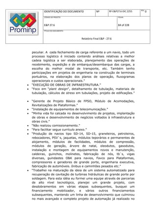 REV.
            IDENTIFICAÇÃO DO DOCUMENTO           Nº         RF-E&P27.6-DIC.2255          0
            CÓDIGO DO PROJETO:                                     FOLHA:



            E&P 27.6                                               84 of 228
            TÍTULO DO DOCUMENTO:



                                     Relatório Final E&P - 27.6



    peculiar. A cada fechamento de carga referente a um navio, todo um
    processo logístico é iniciado contendo análises relativas a melhor
    cadeia logística a ser elaborada, planejamento das operações de
    recebimento, expedição e de embarque/desembarque das cargas, a
    escolha do melhor modal de transporte, etc. Também tenho
    participações em projetos de engenharia na construção de terminais
    portuários, na elaboração dos planos de operação, fluxogramas
    operacionais e custos operacionais.”
   “EXECUÇÃO DE OBRAS DE INFRAESTRUTURA.”
   “Foco em “plant design", detalhamento de tubulação, materiais de
    tubulação, cálculos de stress em tubulações, projeto de edificações.”

   “Gerente de Projeto Básico de FPSO, Módulo de Acomodações,
    Revitalizações de Plataformas.”
   “Instalação de equipamentos de telecomunicações.”
   “Minha vida foi calcada no desenvolvimento de projetos, implantação
    de obras e desenvolvimento de negócios voltados à infraestrutura e
    obras civis.”
   “Não realizou comissionamento.”
   “Para facilitar segue currículo anexo.”
   “Produção de navios tipo SD-14, SD-15, graneleiros, petroleiros,
    rebocadores, PSV`s, jaquetas, módulos teporários e permanentes de
    alojamento, módulos de facilidades, módulos de compressão,
    módulos de geração, árvore de natal, oleodutos, gasodutos,
    instalação e montagem de equipamentos novos e manutenção,
    caldeiras, guinchos, molinetes, fabricação de nós, tb`s, vigas
    diversas, guindastes O&K para navios, Favco para Plataformas,
    compressores e geradores de grande porte, engenharia executiva,
    fabricação de automóveis. ônibus e caminhões pesados etc.”
   “Trabalhei na maturação da ideia de um sistema automatizado para
    recuperação de cavitação de turbinas hidráulicas de grande porte por
    soldagem. Para esta idéia eu formei uma equipe através de parcerias
    de alto nível tecnológico, planejei um grande projeto, com
    desdobramentos em várias etapas subsequentes, busquei um
    financiamento      mobilizador,   e   vários outros   financiamentos
    subsequentes, mantendo um linha de desenvolvimento que culminou
    no mais avançado e completo projeto de automação já realizado no
 