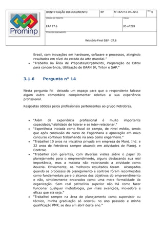 REV.
               IDENTIFICAÇÃO DO DOCUMENTO          Nº         RF-E&P27.6-DIC.2255          0
               CÓDIGO DO PROJETO:                                    FOLHA:



               E&P 27.6                                              85 of 228
               TÍTULO DO DOCUMENTO:



                                       Relatório Final E&P - 27.6



       Brasil, com inovações em hardware, software e processos, atingindo
       resultados em nível do estado da arte mundial.”
      “Trabalho na Área de Propostas/Orçamento, Preparação de Edital
       para concorrência, Utilização de BAAN IV, Triton e SAP.”


3.1.6        Pergunta n° 14

Nesta pergunta foi deixado um espaço para que o respondente falasse
algum outro comentário complementar relativo a sua experiência
profissional.

Respostas obtidas pelos profissionais pertencentes ao grupo Petrobras.



      “Além     da    experiência    profissional   é    muito importante
       capacidade/habilidade de liderar e se inter-relacionar.”
      “Experiência iniciada como fiscal de campo, de nível médio, sendo
       que após conclusão do curso de Engenharia e aprovação em novo
       concurso continuei trabalhando na área como engenheiro.”
      “Trabalhei 10 anos na iniciativa privada em empresa de Mont. Ind. e
       22 anos de Petrobras sempre atuando em atividades de Planej. e
       Controle.
      “Trabalhei com gerentes, com diversas visões sobre o papel do
       planejamento para o empreendimento, alguns destacando sua real
       importância, mas a maioria não valorizando a atividade como
       deveria. Obviamente, os melhores resultados foram        alcançados
       quando os processos de planejamento e controle foram reconhecidos
       como fundamentais para o alcance dos objetivos do empreendimento
       e não, simplesmente encarados como uma mera formalidade da
       organização. Sem real patrocínio superior não há como fazer
       funcionar qualquer metodologia, por mais avançada, inovadora e
       eficaz que ela seja.”
      “Trabalhei sempre na área de planejamento como supervisor ou
       técnico, minha graduação só ocorreu no ano passado e minha
       qualificação PMP, se deu em abril deste ano.”
 