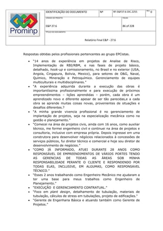 REV.
               IDENTIFICAÇÃO DO DOCUMENTO            Nº         RF-E&P27.6-DIC.2255          0
               CÓDIGO DO PROJETO:                                      FOLHA:



               E&P 27.6                                                86 of 228
               TÍTULO DO DOCUMENTO:



                                         Relatório Final E&P - 27.6



Respostas obtidas pelos profissionais pertencentes ao grupo EPCistas.

      “14 anos de experiência em projetos de Analise de Risco,
       Implementação de RBI/RBM, e nas fases de projeto básico,
       detalhado, hook-up e comissionamento, no Brasil e no exterior (USA,
       Angola, Cingapura, Bolivia, Mexico), para setores de O&G, Naval,
       Químico, Mineração e Petroquímico. Gerenciamento de equipes
       multiculturais e multidisciplinares.”
      “A experiência adquirida durante a execução das obras é
       importantíssima profissionalmente e para execução de próximos
       empreendimentos – lições aprendidas – porém, cada obra é um
       aprendizado novo e diferente apesar de ser tão parecidas,e a cada
       obra se aprende muitas coisas novas, provenientes de situações e
       desafios diferentes.?
      “A minha grande vivencia profissional é no gerenciamento de
       implantação de projetos, seja na especialização mecânica como na
       gestão e planejamento.”
      “Comecei na área de projetos civis, ainda com 16 anos, como auxiliar
       técnico, me formei engenheiro civil e continuei na área de projetos e
       consultoria, inclusive com empresa própria. Depois ingressei em uma
       construtora para desenvolver négócios relacionados à concessões de
       serviços públicos, fui diretor técnico e comercial e hoje sou diretor de
       desenvolvimento de negócios.”
      “COMO JÁ INFORMADO, ATUEI DURANTE 28 ANOS COMO
       RESPONSÁVEL DE EMPREENDIMENTOS DE VÁRIOS PORTES TENDO
       AS    GERENCIAS        DE     TODAS      AS   ÁREAS      SOB     MINHA
       RESPONSABILIDADE PERANTE O CLIENTE E RESPONDENDO POR
       TODAS ELAS, INCLUSIVE, EM ALGUMAS, COMO RESPONSAVEL
       TÉCNICO.”
      “Esses 2 anos trabalhando como Engenheiro Mecânico me ajudaram a
       ter uma base para meus trabalhos como Engenheiro de
       Planejamento.”
      “EXECUÇÃO E GERENCIAMENTO CONTRATUAL.”
      “Foco em plant design, detalhamento de tubulação, materiais de
       tubulação, cálculos de stress em tubulações, projeto de edificações."
      “Gerente de Engenharia Básica e atuando também como Gerente de
       Projetos.”
 