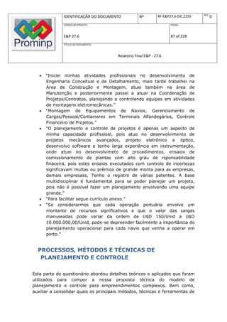 REV.
               IDENTIFICAÇÃO DO DOCUMENTO           Nº         RF-E&P27.6-DIC.2255          0
               CÓDIGO DO PROJETO:                                     FOLHA:



               E&P 27.6                                               87 of 228
               TÍTULO DO DOCUMENTO:



                                        Relatório Final E&P - 27.6



      “Iniciei minhas atividades profissionais no desenvolvimento de
       Engenharia Conceitual e de Detalhamento, mais tarde trabalhei na
       Área de Construção e Montagem, atuei também na área de
       Manutenção e posteriormente passei a atuar na Coordenação de
       Projetos/Contratos, planejando e controlando equipes em atividades
       de montagens eletromecânicas.”
      “Montagem de Equipamentos de Navios, Gerenciamento de
       Cargas/Pessoal/Containeres em Terminais Alfandegários, Controle
       Financeiro de Projetos.”
      “O planejamento e controle de projetos é apenas um aspecto de
       minha capacidade profissioal, pois atuo no desenvolvimento de
       projetos mecânicos avançados, projeto eletrônico e óptico,
       desenvolvo software e tenho larga experiência em instrumentação,
       onde atuei no desenvolvimeto de procedimentos, ensaios de
       comissionamento de plantas com alto grau de rsponsabilidade
       finaceira, pois estes ensaios executados com controle de incertezas
       significavam multas ou prêmios de grande monta para as empresas,
       demais empresass. Tenho o registro de várias patentes. A base
       multidisciplinar é fundamental para se poder planejar um projeto,
       pois não é possivel fazer um planejamento envolvendo uma equipe
       grande.”
      “Para facilitar segue currículo anexo.”
      “Se considerarmos que cada operação portuária envolve um
       montante de recursos significativos e que o valor das cargas
       manuseadas pode variar da ordem de U$D 150/Unid a U$D
       10.000.000,00/Unid, pode-se depreender facilmente a importância do
       planejamento operacional para cada navio que venha a operar em
       porto.”


  PROCESSOS, MÉTODOS E TÉCNICAS DE
   PLANEJAMENTO E CONTROLE

Esta parte do questionário abordou detalhes teóricos e aplicados que foram
utilizados para compor a nossa proposta técnica do modelo de
planejamento e controle para empreendimentos complexos. Bem como,
auxiliar a consolidar quais os principais métodos, técnicas e ferramentas de
 