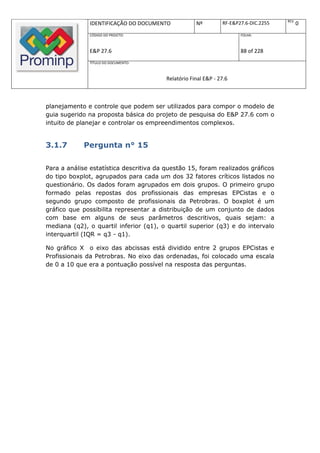 REV.
               IDENTIFICAÇÃO DO DOCUMENTO            Nº         RF-E&P27.6-DIC.2255          0
               CÓDIGO DO PROJETO:                                      FOLHA:



               E&P 27.6                                                88 of 228
               TÍTULO DO DOCUMENTO:



                                         Relatório Final E&P - 27.6



planejamento e controle que podem ser utilizados para compor o modelo de
guia sugerido na proposta básica do projeto de pesquisa do E&P 27.6 com o
intuito de planejar e controlar os empreendimentos complexos.


3.1.7       Pergunta n° 15

Para a análise estatística descritiva da questão 15, foram realizados gráficos
do tipo boxplot, agrupados para cada um dos 32 fatores críticos listados no
questionário. Os dados foram agrupados em dois grupos. O primeiro grupo
formado pelas repostas dos profissionais das empresas EPCistas e o
segundo grupo composto de profissionais da Petrobras. O boxplot é um
gráfico que possibilita representar a distribuição de um conjunto de dados
com base em alguns de seus parâmetros descritivos, quais sejam: a
mediana (q2), o quartil inferior (q1), o quartil superior (q3) e do intervalo
interquartil (IQR = q3 - q1).

No gráfico X o eixo das abcissas está dividido entre 2 grupos EPCistas e
Profissionais da Petrobras. No eixo das ordenadas, foi colocado uma escala
de 0 a 10 que era a pontuação possível na resposta das perguntas.
 