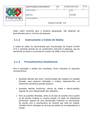 REV.
               IDENTIFICAÇÃO DO DOCUMENTO          Nº         RF-E&P27.6-DIC.2255          0
               CÓDIGO DO PROJETO:                                    FOLHA:



               E&P 27.6                                              9 of 228
               TÍTULO DO DOCUMENTO:



                                       Relatório Final E&P - 27.6



piloto valem somente para a amostra pesquisada, não podendo ser
generalizados para o universo da pesquisa.


2.1.2        Instrumento e Coleta de Dados

A coleta de dados foi administrada pela Coordenação do Projeto CE-EPC
27.6 e realizada através de um questionário relevante à pesquisa, que foi
distribuído ao público no período de outubro de 2008 a maio de 2009.




2.1.3        Procedimentos Estatísticos

Para a tabulação e análise dos resultados, foram utilizados os seguintes
procedimentos:



      Questões abertas tipo texto: transformação das citações em questão
       fechada, para posterior tabulação e análise, aplicando-lhes um
       tratamento percentual quando possível;

      Questões abertas numéricas, cálculo de média e desvio-padrão,
       seguido de uma categorização das respostas;

      Para as questões fechadas, tanto as do tipo de escolha única quanto
       as de escolha múltipla ou mesmo escalar, foi dado um tratamento
       percentual, seguido de uma classificação crescente ou decrescente,
       de acordo com a característica da variável que está em análise.
       Também foram utilizadas as técnicas de análise de correspondência e
       cluster.
 