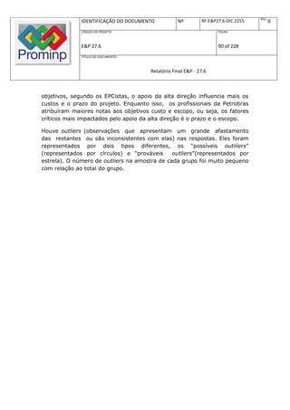 REV.
              IDENTIFICAÇÃO DO DOCUMENTO           Nº         RF-E&P27.6-DIC.2255          0
              CÓDIGO DO PROJETO:                                     FOLHA:



              E&P 27.6                                               90 of 228
              TÍTULO DO DOCUMENTO:



                                       Relatório Final E&P - 27.6



objetivos, segundo os EPCistas, o apoio da alta direção influencia mais os
custos e o prazo do projeto. Enquanto isso, os profissionais da Petrobras
atribuíram maiores notas aos objetivos custo e escopo, ou seja, os fatores
críticos mais impactados pelo apoio da alta direção é o prazo e o escopo.

Houve outliers (observações que apresentam um grande afastamento
das restantes ou são inconsistentes com elas) nas respostas. Eles foram
representados por dois tipos diferentes, os “possíveis outiliers”
(representados por círculos) e “prováveis      outliers”(representados por
estrela). O número de outliers na amostra de cada grupo foi muito pequeno
com relação ao total do grupo.
 