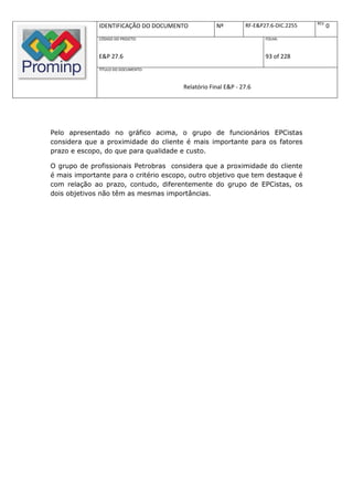 REV.
              IDENTIFICAÇÃO DO DOCUMENTO           Nº         RF-E&P27.6-DIC.2255          0
              CÓDIGO DO PROJETO:                                     FOLHA:



              E&P 27.6                                               93 of 228
              TÍTULO DO DOCUMENTO:



                                       Relatório Final E&P - 27.6




Pelo apresentado no gráfico acima, o grupo de funcionários EPCistas
considera que a proximidade do cliente é mais importante para os fatores
prazo e escopo, do que para qualidade e custo.

O grupo de profissionais Petrobras considera que a proximidade do cliente
é mais importante para o critério escopo, outro objetivo que tem destaque é
com relação ao prazo, contudo, diferentemente do grupo de EPCistas, os
dois objetivos não têm as mesmas importâncias.
 