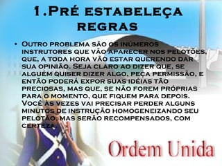 1.Pré estabeleça regras Outro problema são os inúmeros instrutores que vão aparecer nos pelotões, que, a toda hora vão estar querendo dar sua opinião. Seja claro ao dizer que, se alguém quiser dizer algo, peça permissão, e então poderá expor suas idéias tão preciosas, mas que, se não forem próprias para o momento, que fiquem para depois. Você às vezes vai precisar perder alguns minutos de instrução homogeneizando seu pelotão, mas serão recompensados, com certeza. 